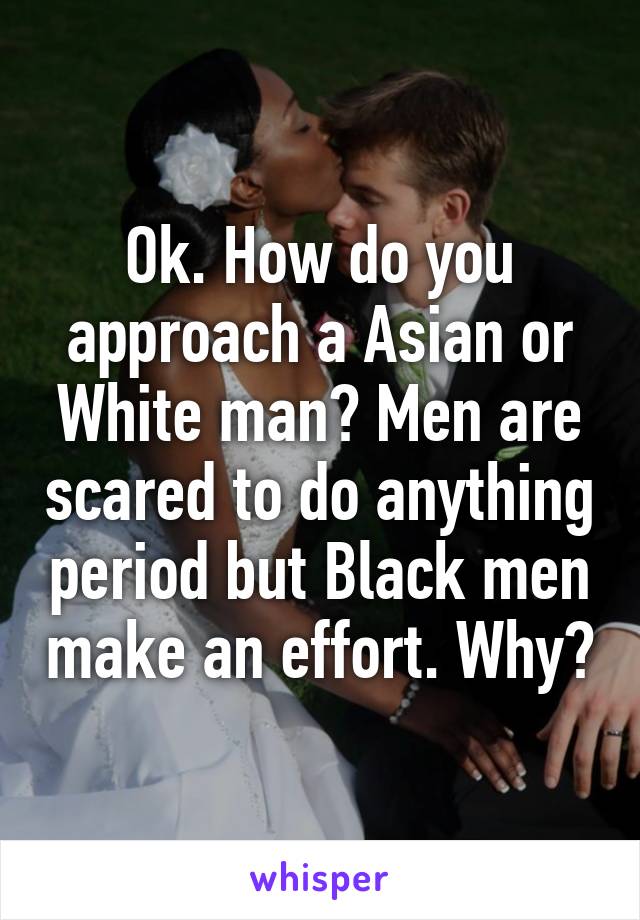 Ok. How do you approach a Asian or White man? Men are scared to do anything period but Black men make an effort. Why?