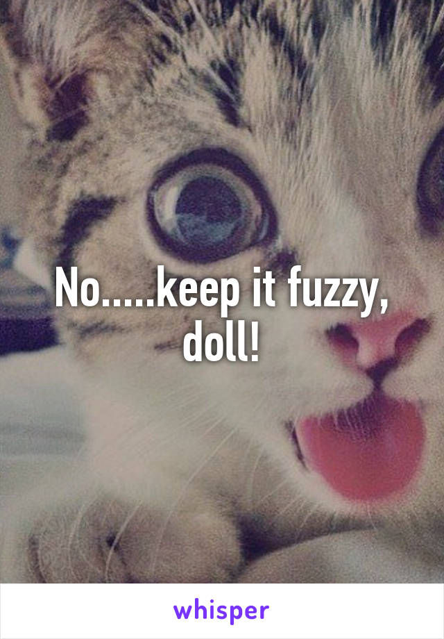 No.....keep it fuzzy, doll!