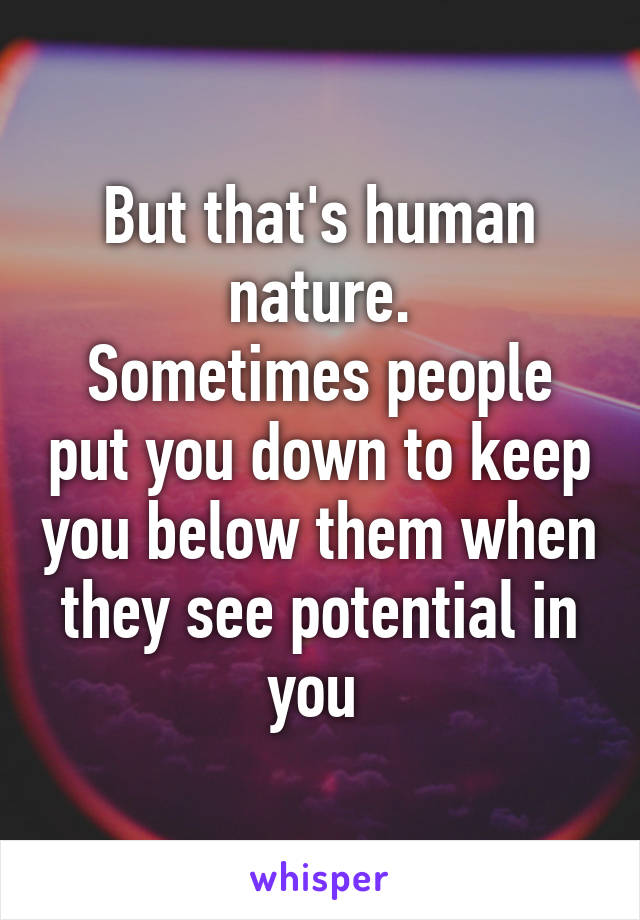 But that's human nature.
Sometimes people put you down to keep you below them when they see potential in you 