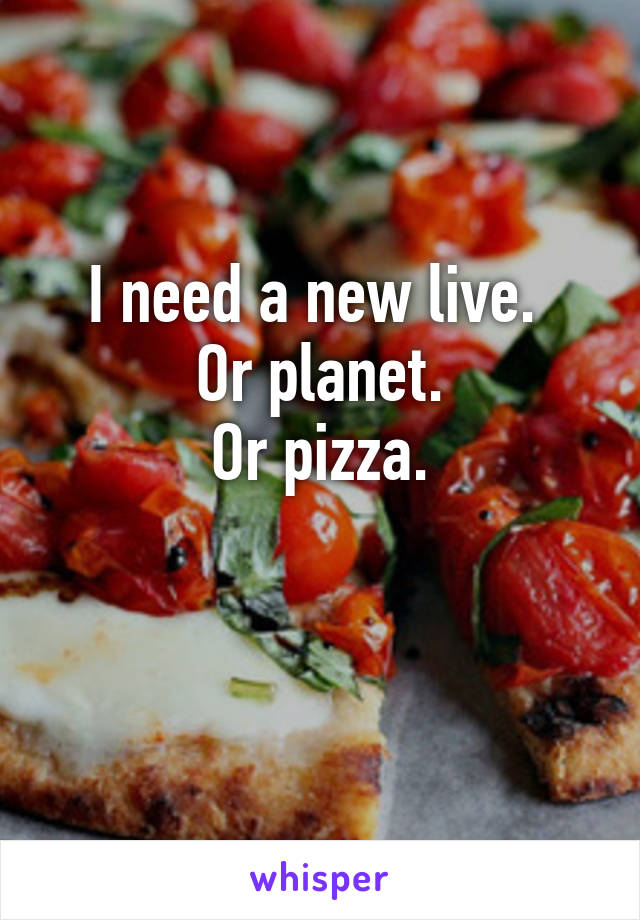 I need a new live. 
Or planet.
Or pizza.

