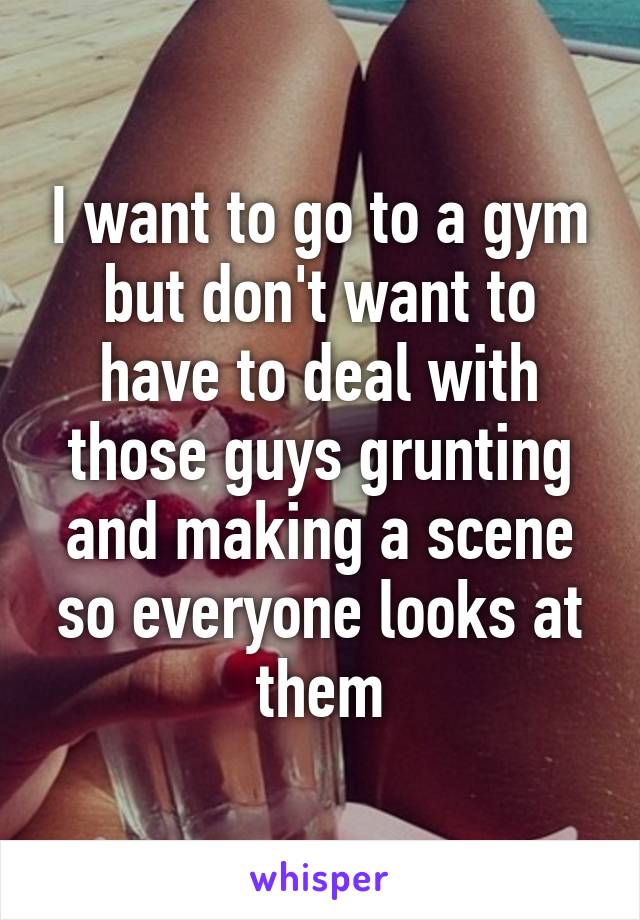 I want to go to a gym but don't want to have to deal with those guys grunting and making a scene so everyone looks at them