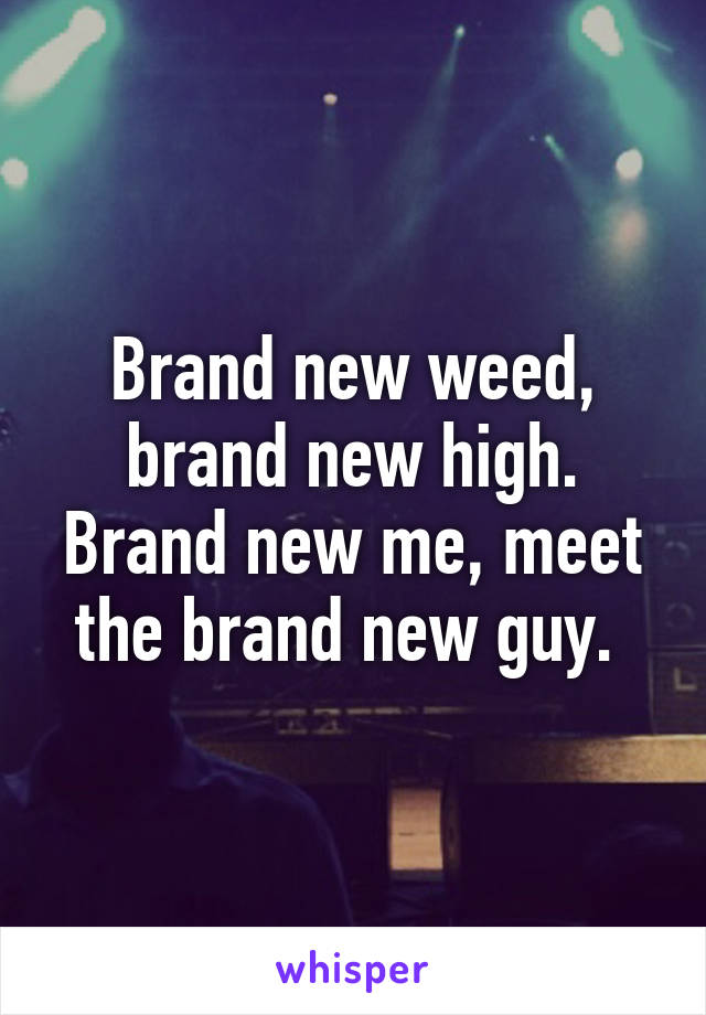 Brand new weed, brand new high. Brand new me, meet the brand new guy. 