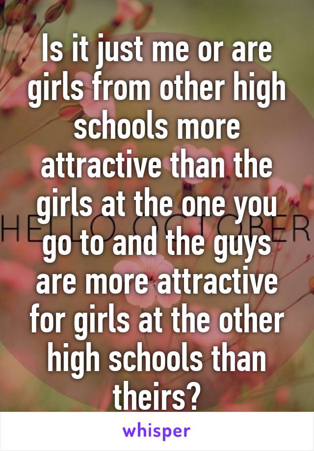 Is it just me or are girls from other high schools more attractive than the girls at the one you go to and the guys are more attractive for girls at the other high schools than theirs?