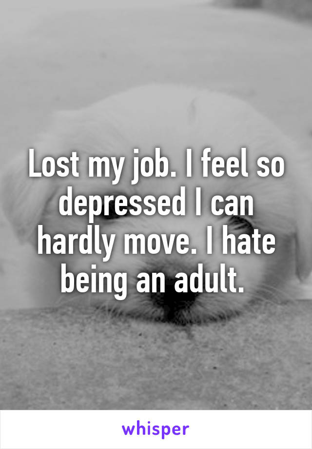 Lost my job. I feel so depressed I can hardly move. I hate being an adult. 