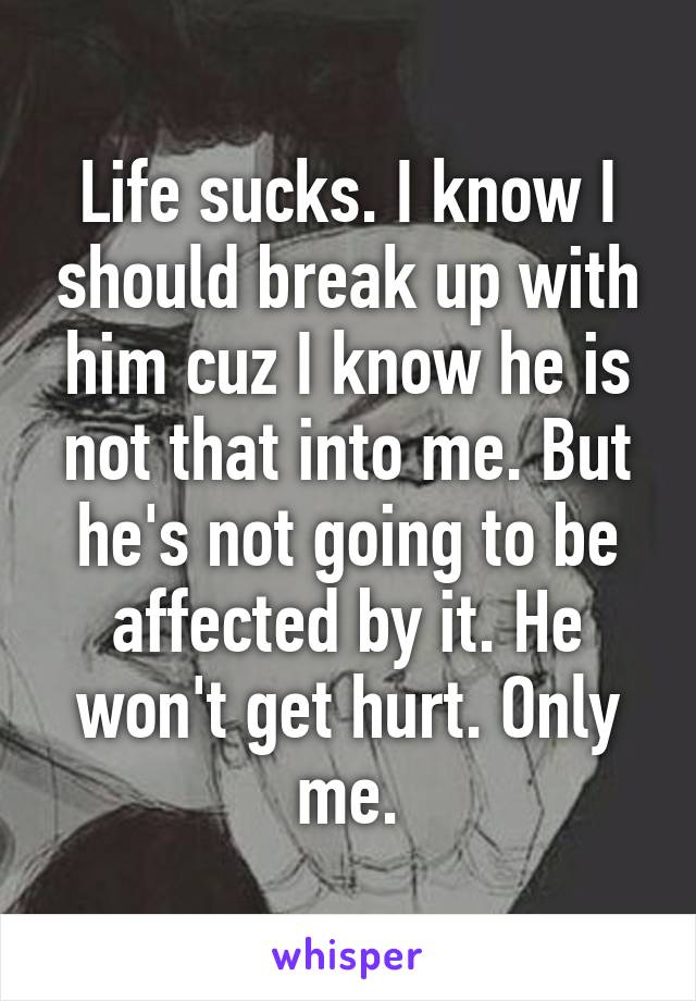 Life sucks. I know I should break up with him cuz I know he is not that into me. But he's not going to be affected by it. He won't get hurt. Only me.