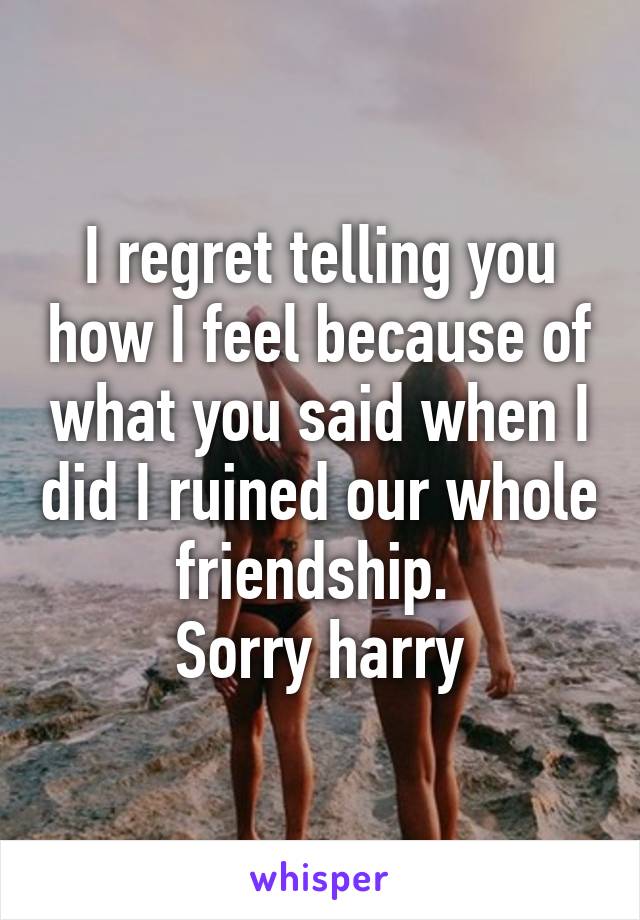 I regret telling you how I feel because of what you said when I did I ruined our whole friendship. 
Sorry harry