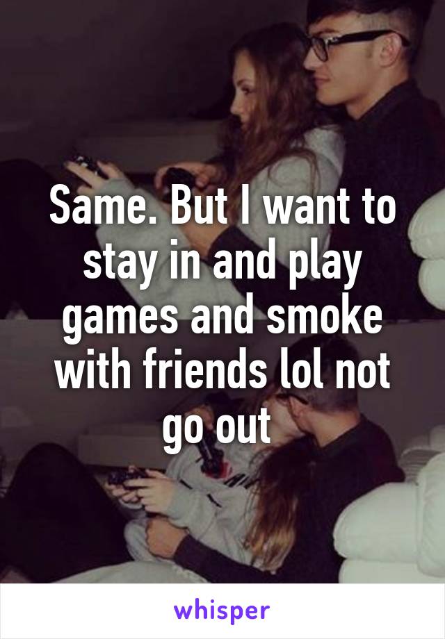 Same. But I want to stay in and play games and smoke with friends lol not go out 