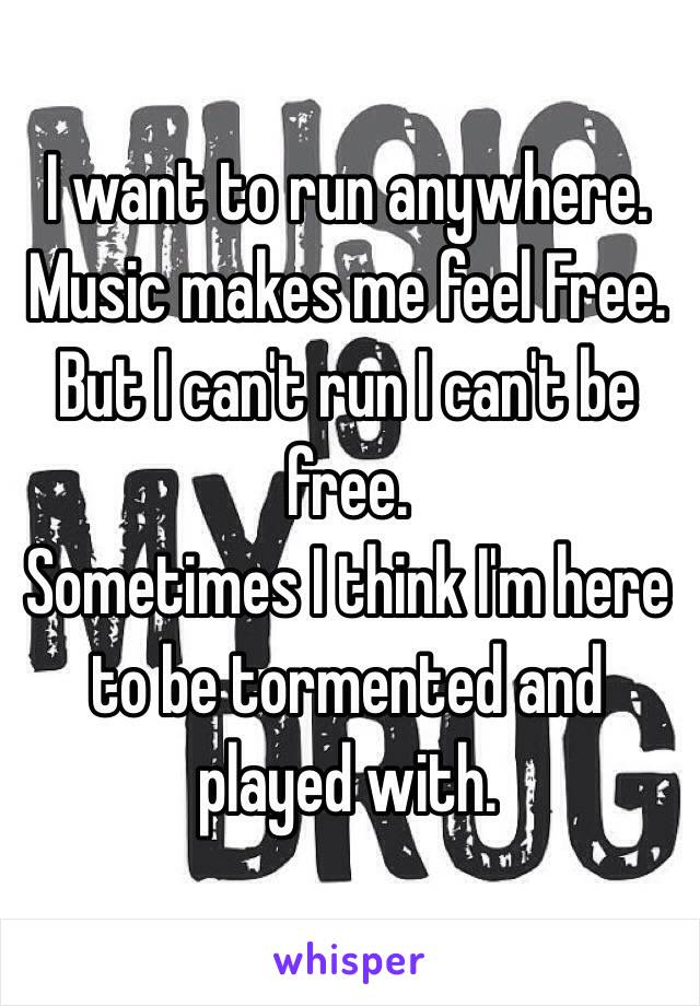 I want to run anywhere. 
Music makes me feel Free.
But I can't run I can't be free.
Sometimes I think I'm here to be tormented and played with. 
