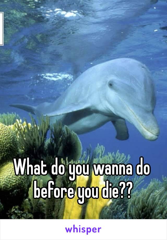What do you wanna do before you die??