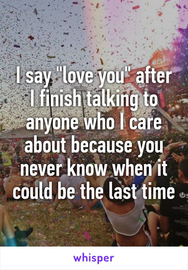 I say "love you" after I finish talking to anyone who I care about because you never know when it could be the last time