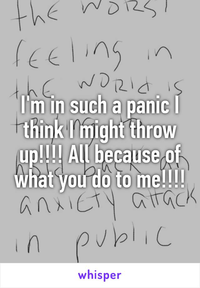I'm in such a panic I think I might throw up!!!! All because of what you do to me!!!!