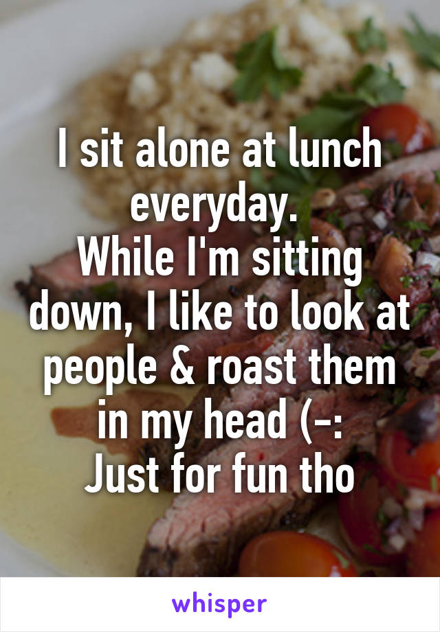 I sit alone at lunch everyday. 
While I'm sitting down, I like to look at people & roast them in my head (-:
Just for fun tho