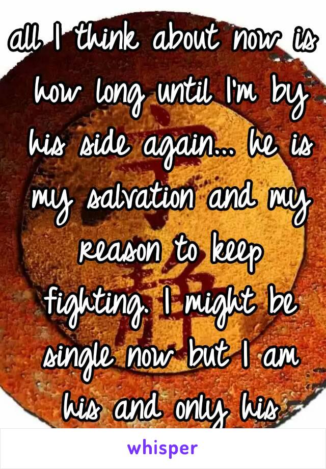 all I think about now is how long until I'm by his side again... he is my salvation and my reason to keep fighting. I might be single now but I am his and only his