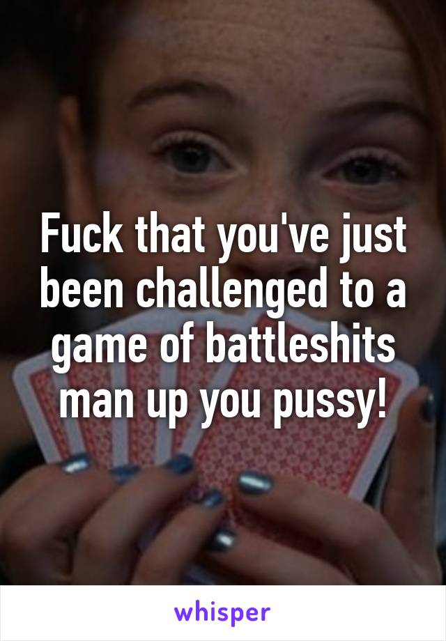 Fuck that you've just been challenged to a game of battleshits man up you pussy!
