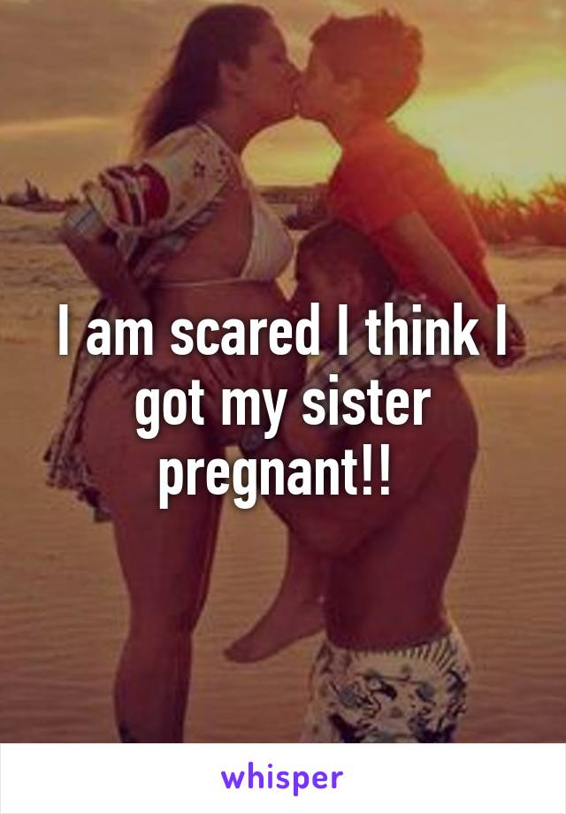 I am scared I think I got my sister pregnant!! 