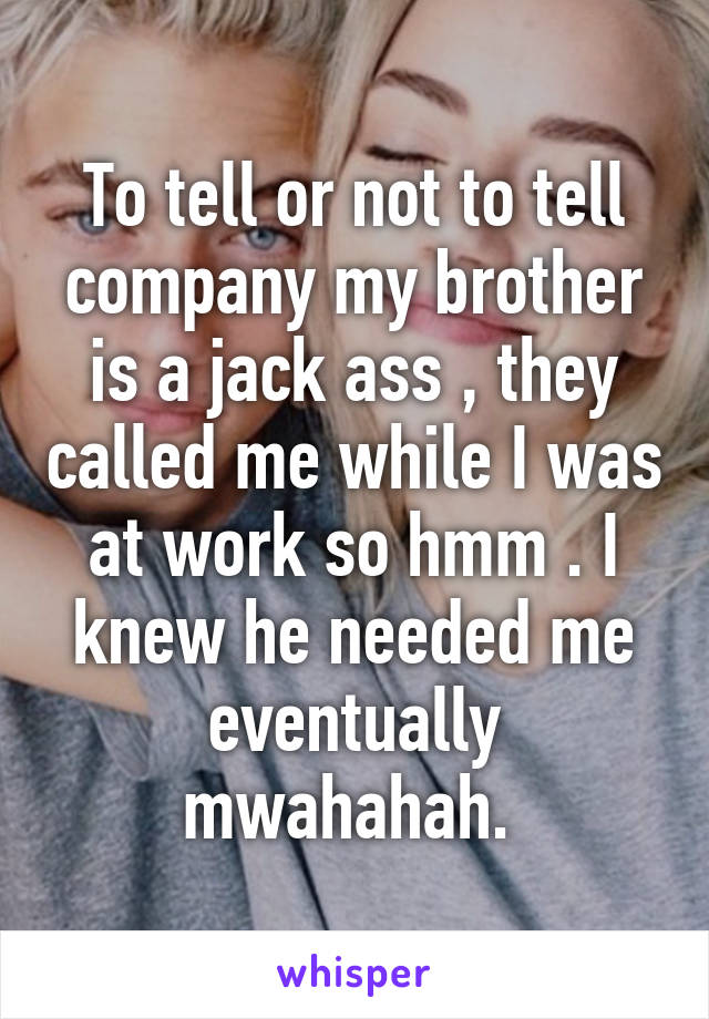 To tell or not to tell company my brother is a jack ass , they called me while I was at work so hmm . I knew he needed me eventually mwahahah. 