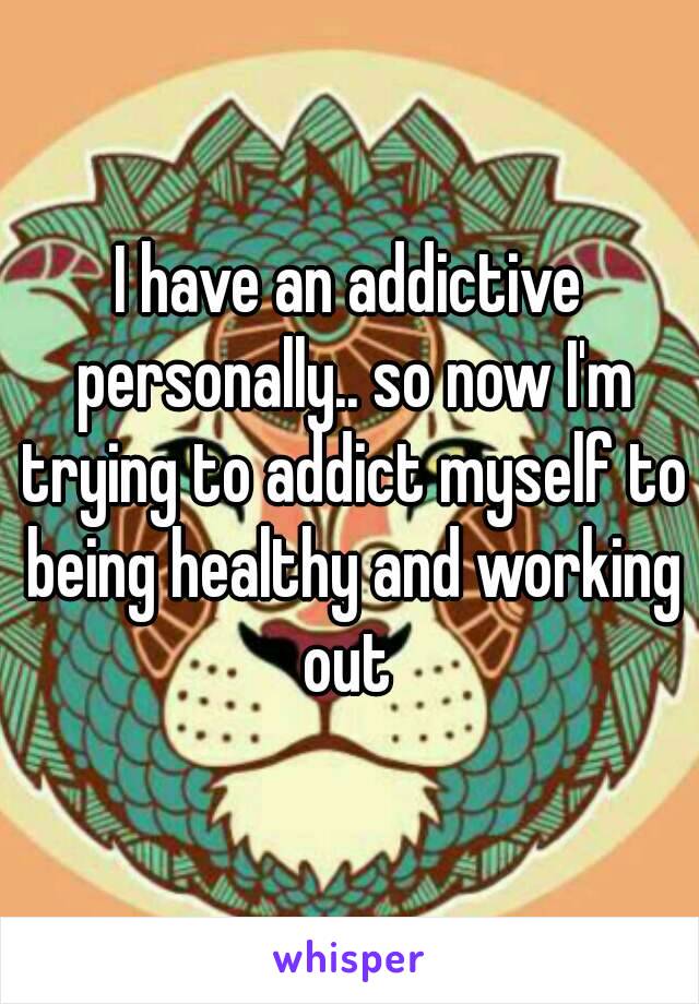 I have an addictive personally.. so now I'm trying to addict myself to being healthy and working out 