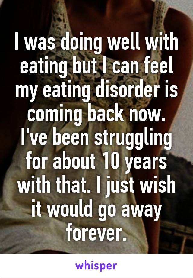 I was doing well with eating but I can feel my eating disorder is coming back now. I've been struggling for about 10 years with that. I just wish it would go away forever.