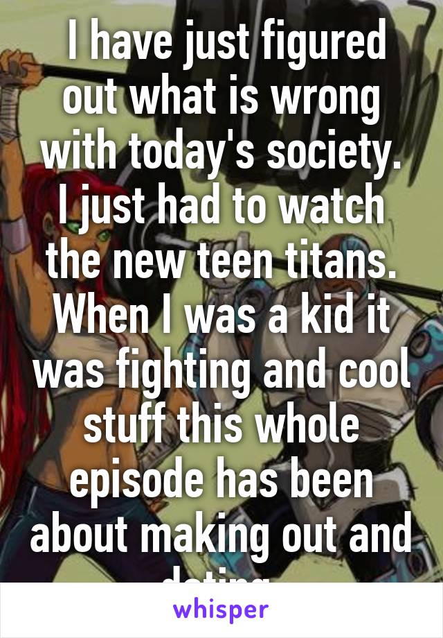  I have just figured out what is wrong with today's society.
I just had to watch the new teen titans. When I was a kid it was fighting and cool stuff this whole episode has been about making out and dating 