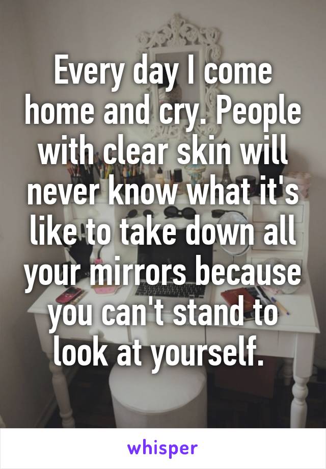 Every day I come home and cry. People with clear skin will never know what it's like to take down all your mirrors because you can't stand to look at yourself. 
