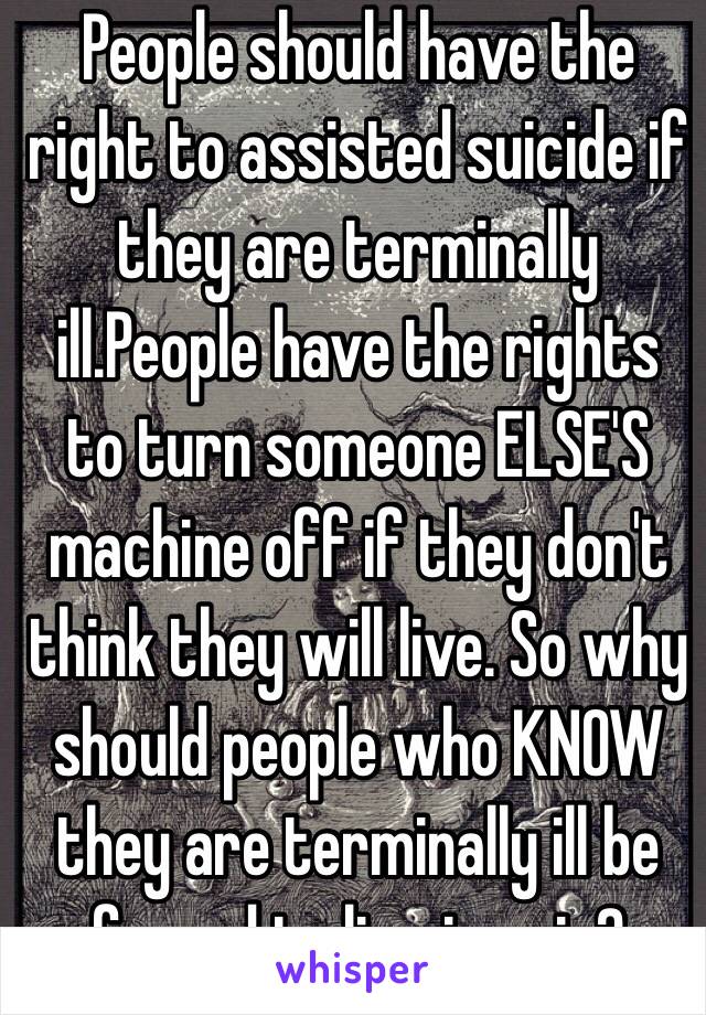 People should have the right to assisted suicide if they are terminally ill.People have the rights to turn someone ELSE'S machine off if they don't think they will live. So why should people who KNOW they are terminally ill be forced to live in pain?