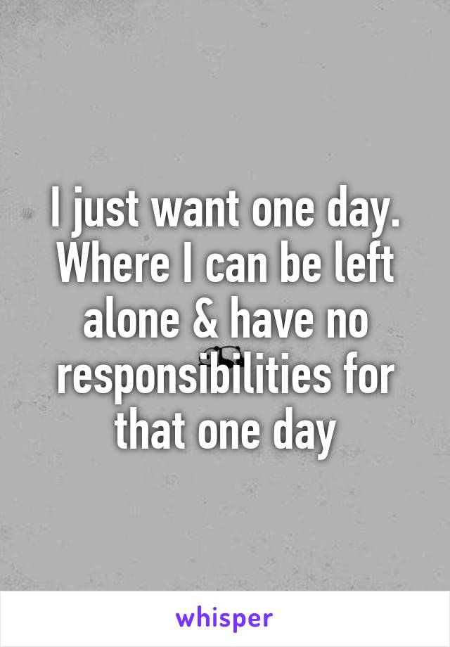 I just want one day. Where I can be left alone & have no responsibilities for that one day