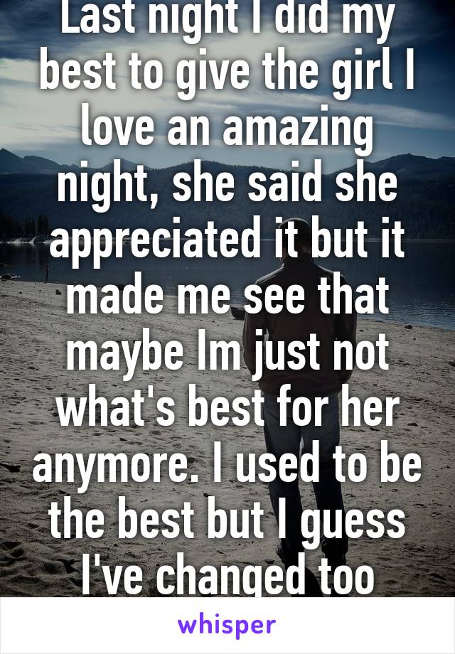 Last night I did my best to give the girl I love an amazing night, she said she appreciated it but it made me see that maybe Im just not what's best for her anymore. I used to be the best but I guess I've changed too much