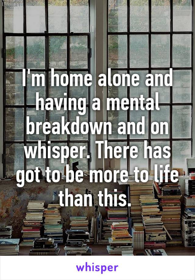 I'm home alone and having a mental breakdown and on whisper. There has got to be more to life than this. 