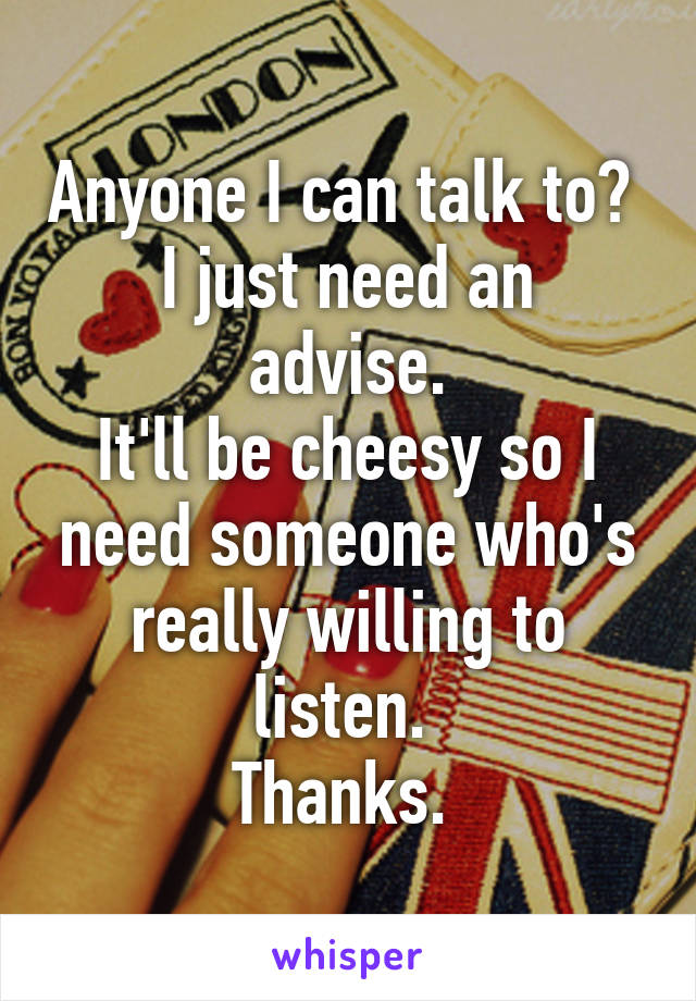 Anyone I can talk to? 
I just need an advise.
It'll be cheesy so I need someone who's really willing to listen. 
Thanks. 