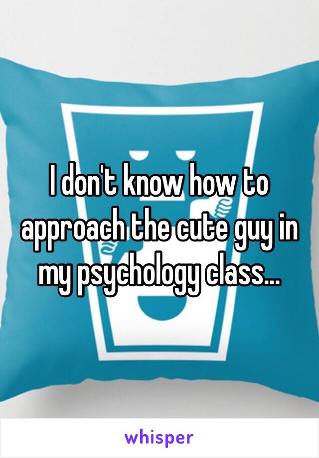 I don't know how to approach the cute guy in my psychology class... 