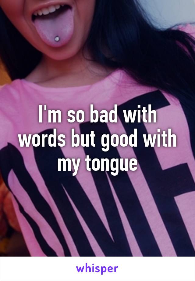 I'm so bad with words but good with my tongue