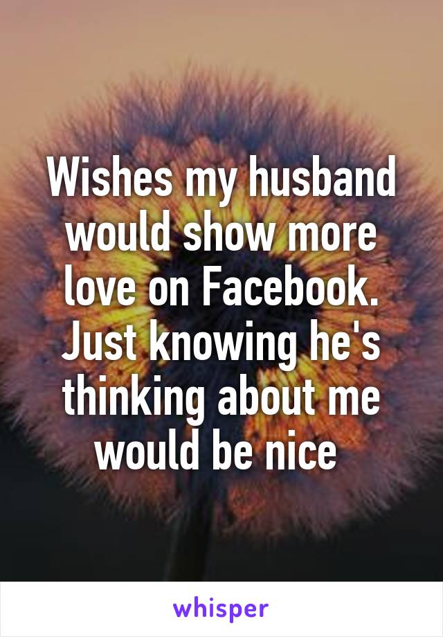 Wishes my husband would show more love on Facebook. Just knowing he's thinking about me would be nice 