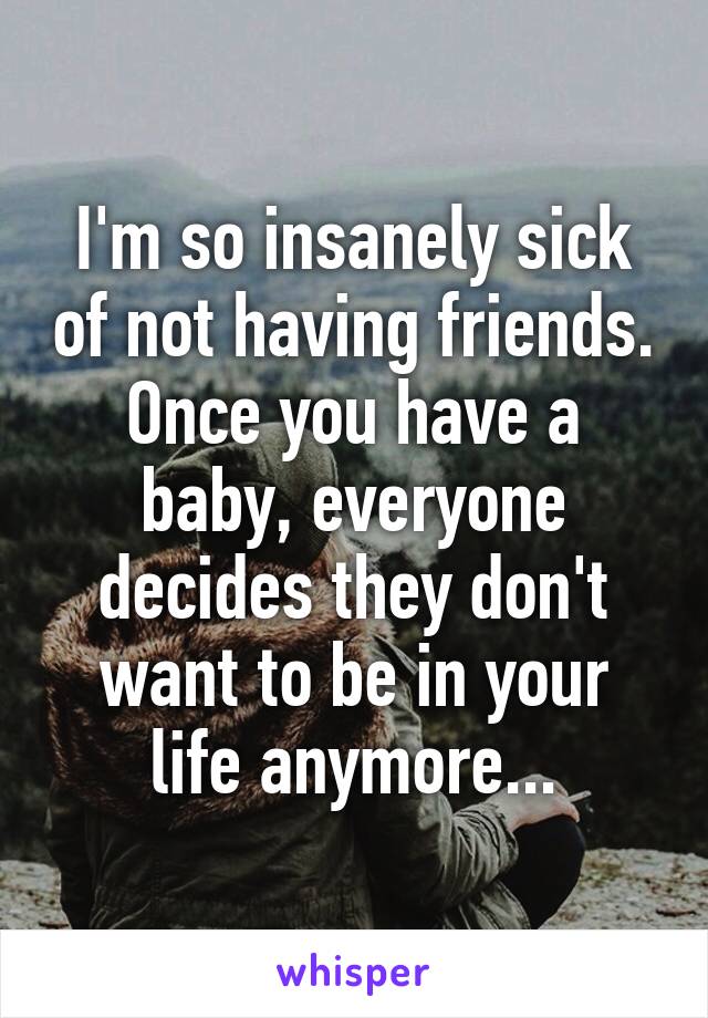 I'm so insanely sick of not having friends. Once you have a baby, everyone decides they don't want to be in your life anymore...