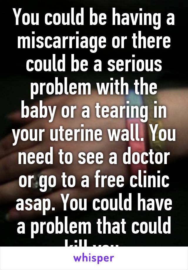 You could be having a miscarriage or there could be a serious problem with the baby or a tearing in your uterine wall. You need to see a doctor or go to a free clinic asap. You could have a problem that could kill you.