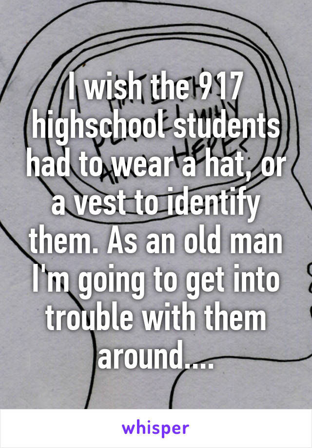 I wish the 917 highschool students had to wear a hat, or a vest to identify them. As an old man I'm going to get into trouble with them around....
