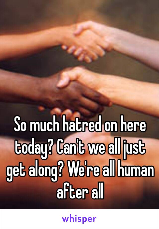 So much hatred on here today? Can't we all just get along? We're all human after all 