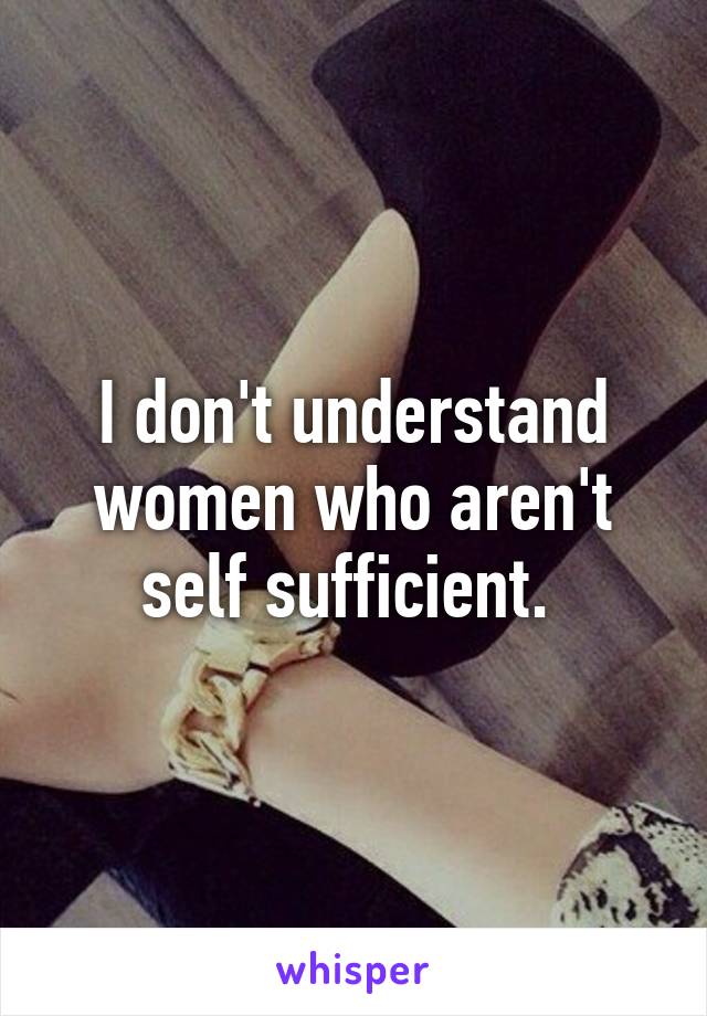 I don't understand women who aren't self sufficient. 