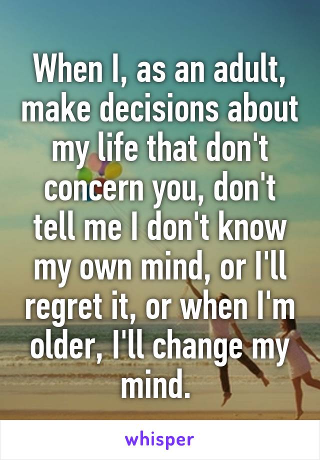 When I, as an adult, make decisions about my life that don't concern you, don't tell me I don't know my own mind, or I'll regret it, or when I'm older, I'll change my mind. 