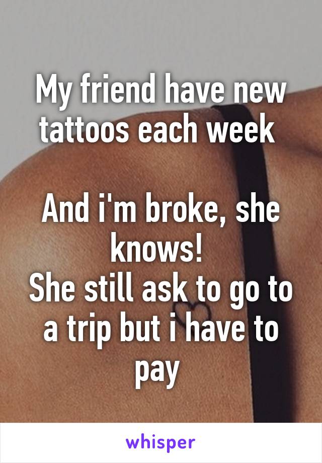 My friend have new tattoos each week 

And i'm broke, she knows! 
She still ask to go to a trip but i have to pay 