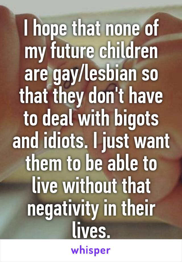 I hope that none of my future children are gay/lesbian so that they don't have to deal with bigots and idiots. I just want them to be able to live without that negativity in their lives.