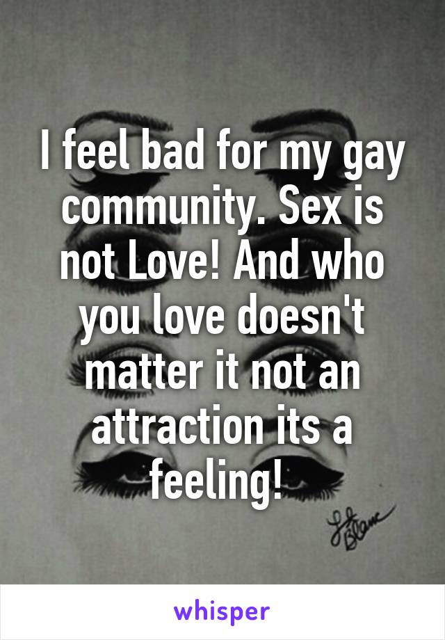 I feel bad for my gay community. Sex is not Love! And who you love doesn't matter it not an attraction its a feeling! 