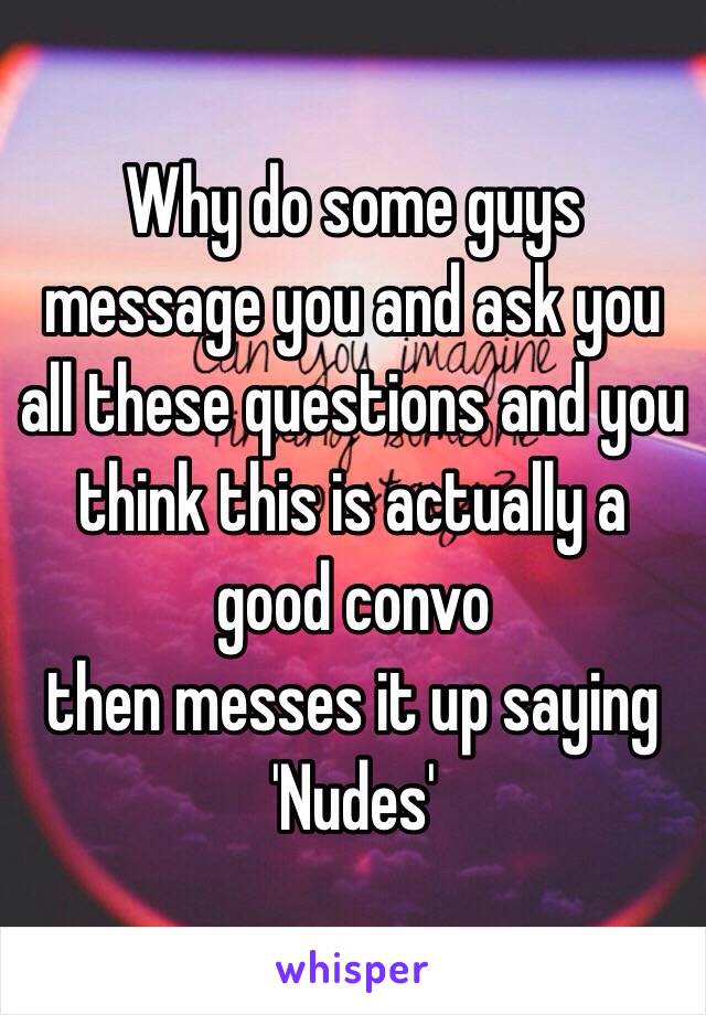 Why do some guys message you and ask you all these questions and you think this is actually a good convo 
then messes it up saying 
'Nudes'