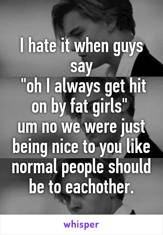 I hate it when guys say
 "oh I always get hit on by fat girls" 
um no we were just being nice to you like normal people should be to eachother.