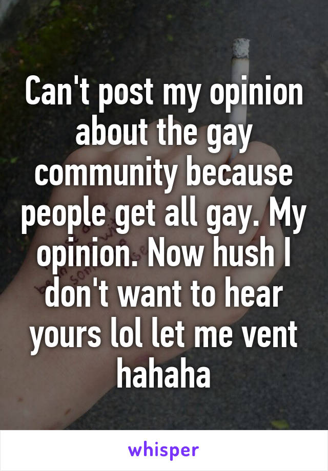 Can't post my opinion about the gay community because people get all gay. My opinion. Now hush I don't want to hear yours lol let me vent hahaha