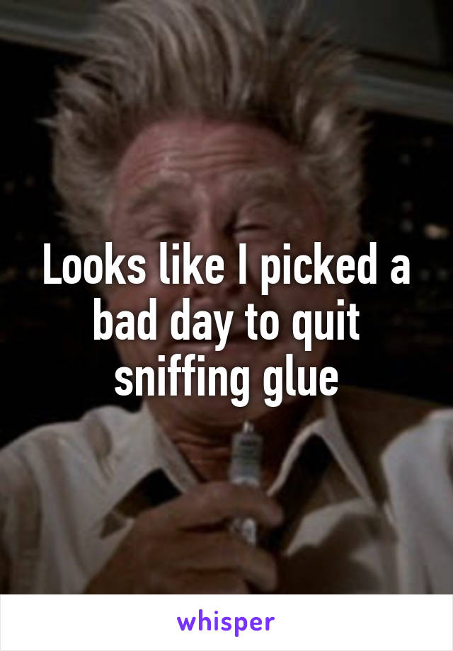 Looks like I picked a bad day to quit sniffing glue