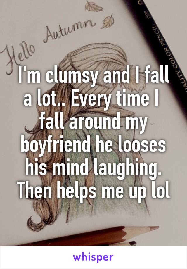 I'm clumsy and I fall a lot.. Every time I  fall around my boyfriend he looses his mind laughing. Then helps me up lol