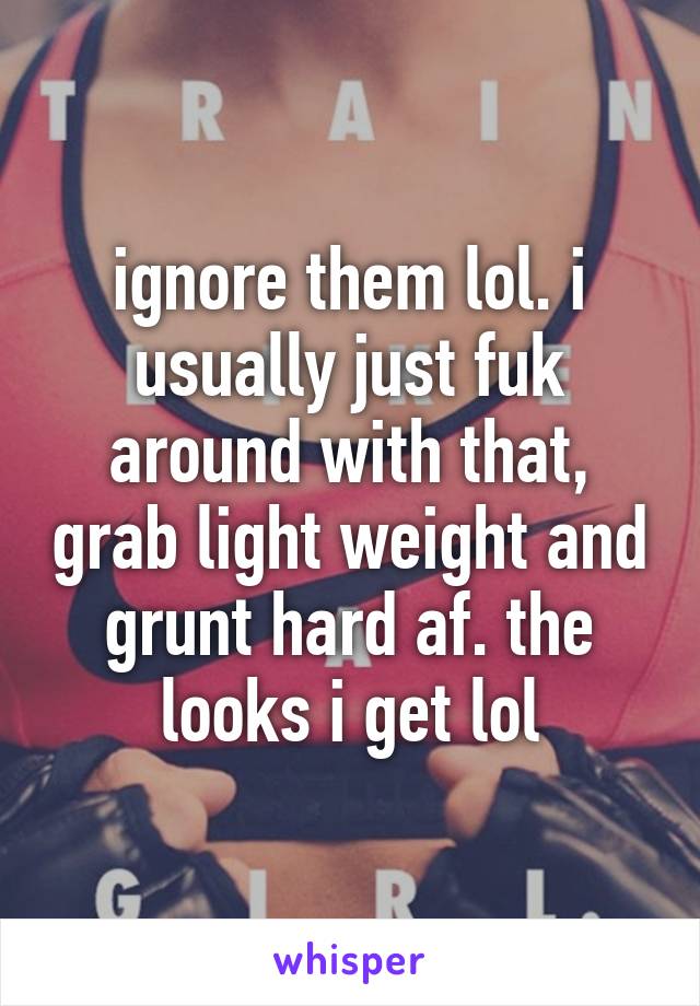 ignore them lol. i usually just fuk around with that, grab light weight and grunt hard af. the looks i get lol