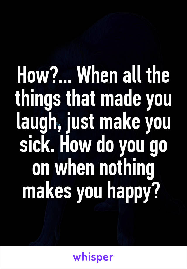 How?... When all the things that made you laugh, just make you sick. How do you go on when nothing makes you happy? 