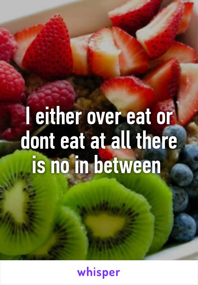 I either over eat or dont eat at all there is no in between 