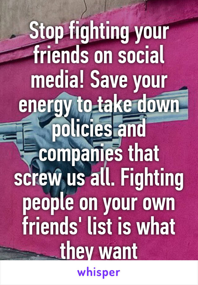 Stop fighting your friends on social media! Save your energy to take down policies and companies that screw us all. Fighting people on your own friends' list is what they want
